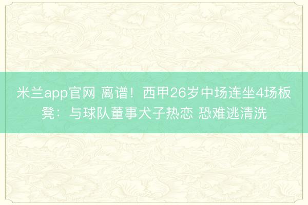 米兰app官网 离谱!西甲26岁中场连坐4场板凳:与球队董事犬子热恋 恐难逃清洗