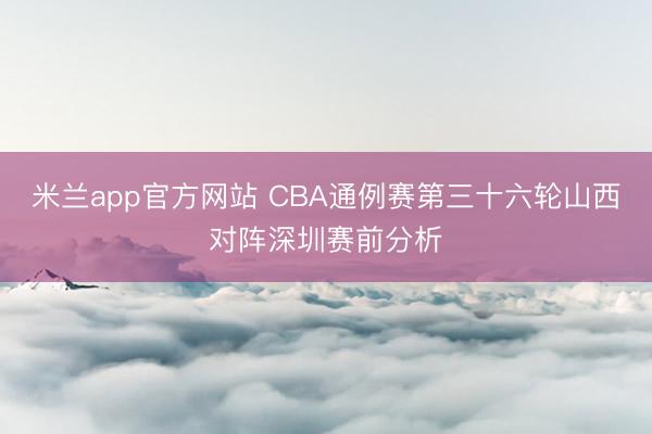 米兰app官方网站 CBA通例赛第三十六轮山西对阵深圳赛前分析