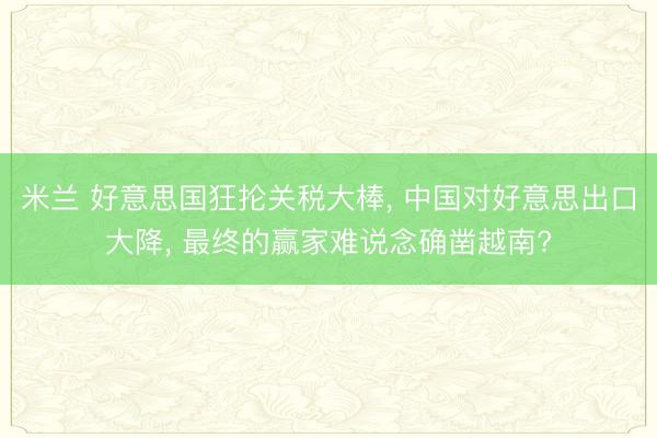 米兰 好意思国狂抡关税大棒， 中国对好意思出口大降， 最终的赢家难说念确凿越南?