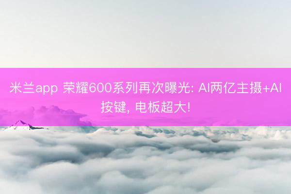 米兰app 荣耀600系列再次曝光: AI两亿主摄+AI按键， 电板超大!