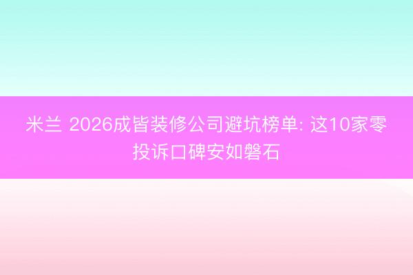 米兰 2026成皆装修公司避坑榜单: 这10家零投诉口碑安如磐石