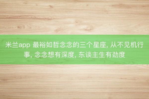米兰app 最裕如哲念念的三个星座, 从不见机行事, 念念想有深度, 东谈主生有劲度