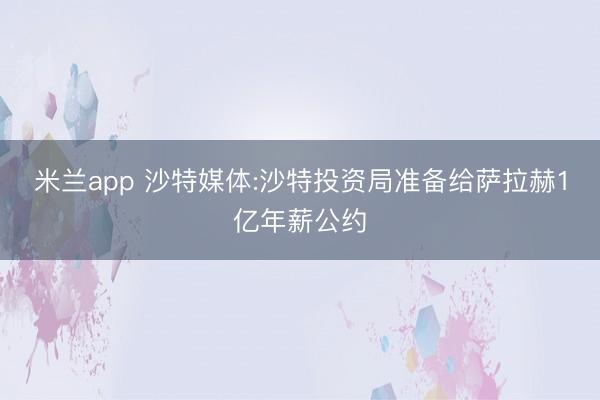 米兰app 沙特媒体:沙特投资局准备给萨拉赫1亿年薪公约