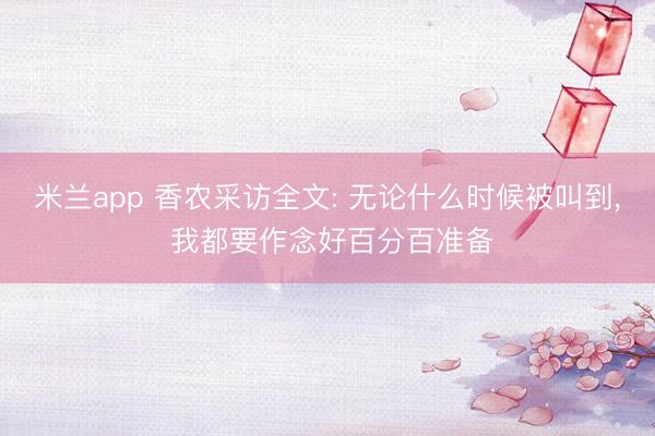米兰app 香农采访全文: 无论什么时候被叫到， 我都要作念好百分百准备