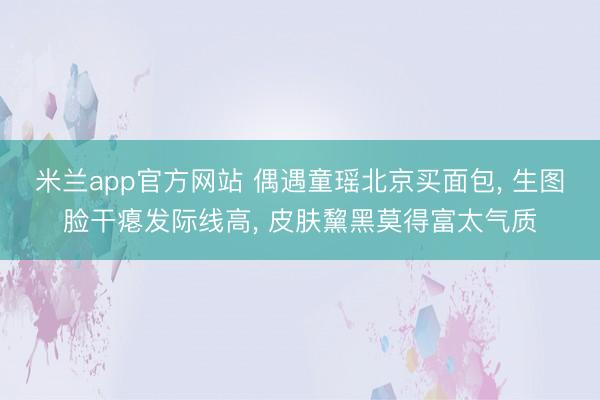 米兰app官方网站 偶遇童瑶北京买面包， 生图脸干瘪发际线高， 皮肤黧黑莫得富太气质