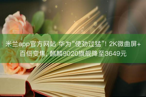米兰app官方网站 华为“使劲过猛”! 2K微曲屏+百倍变焦， 麒麟9020旗舰降至3649元