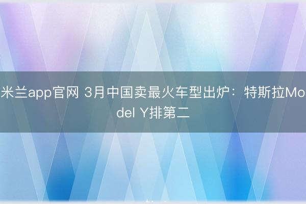 米兰app官网 3月中国卖最火车型出炉:特斯拉Model Y排第二