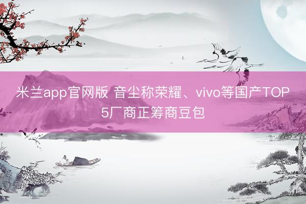 米兰app官网版 音尘称荣耀、vivo等国产TOP5厂商正筹商豆包
