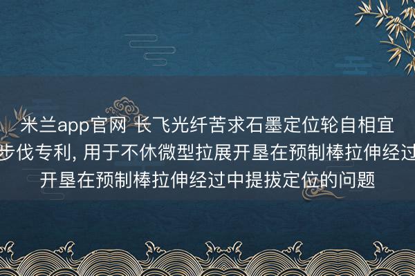 米兰app官网 长飞光纤苦求石墨定位轮自相宜定位装配以及定位步伐专利, 用于不休微型拉展开垦在预制棒拉伸经过中提拔定位的问题