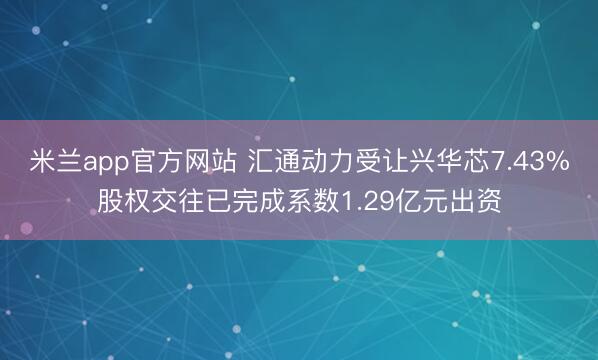 米兰app官方网站 汇通动力受让兴华芯7.43%股权交往已完成系数1.29亿元出资