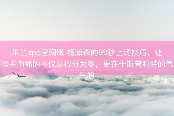 米兰app官网版 杨瀚森的99秒上场技巧，让东谈主肉痛的不仅是得分为零，更在于斯普利特的气魄