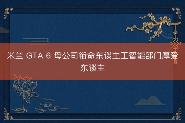 米兰 GTA 6 母公司衔命东谈主工智能部门厚爱东谈主