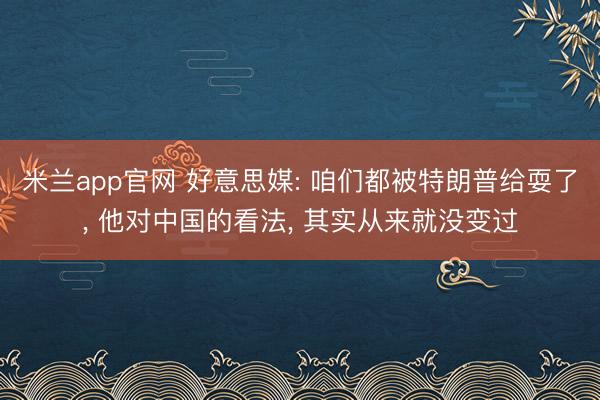 米兰app官网 好意思媒: 咱们都被特朗普给耍了， 他对中国的看法， 其实从来就没变过