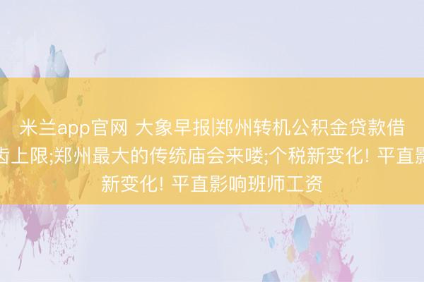 米兰app官网 大象早报|郑州转机公积金贷款借款东谈主年齿上限;郑州最大的传统庙会来喽;个税新变化! 平直影响班师工资