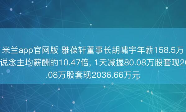 米兰app官网版 雅葆轩董事长胡啸宇年薪158.5万元是公司东说念主均薪酬的10.47倍， 1天减握80.08万股套现2036.66万元