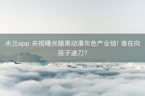 米兰app 央视曝光暗黑动漫灰色产业链! 谁在向孩子递刀?