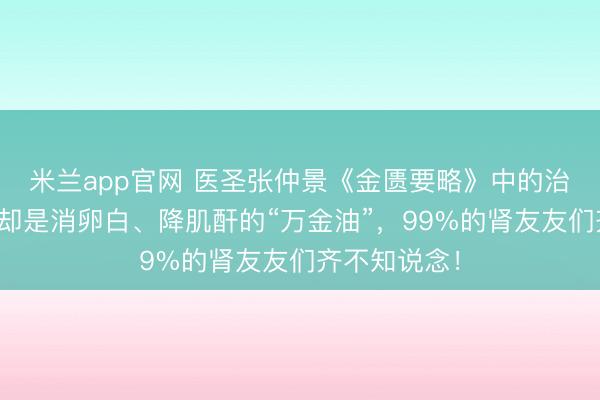 米兰app官网 医圣张仲景《金匮要略》中的治水第一方，却是消卵白、降肌酐的“万金油”，99%的肾友友们齐不知说念！