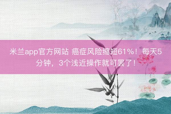 米兰app官方网站 癌症风险缩短61%！每天5分钟，3个浅近操作就可罢了！
