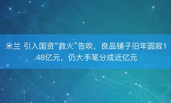 米兰 引入国资“救火”告吹，良品铺子旧年圆寂1.48亿元，仍大手笔分成近亿元
