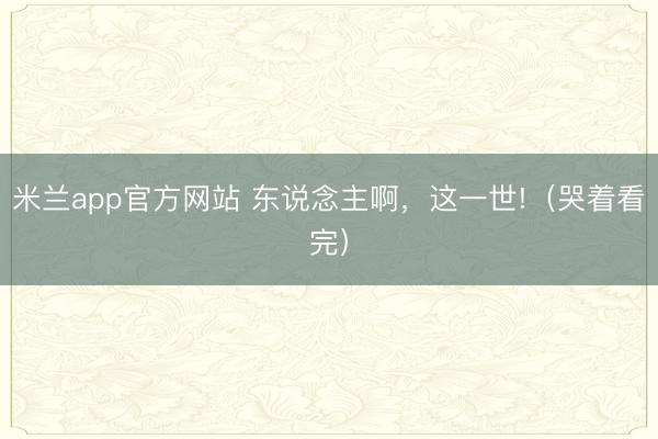 米兰app官方网站 东说念主啊，这一世!（哭着看完）