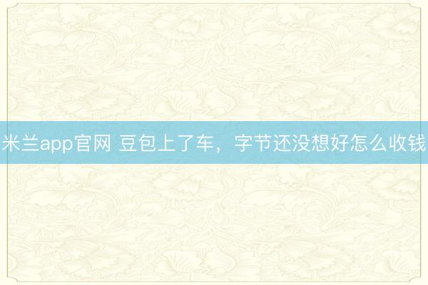米兰app官网 豆包上了车，字节还没想好怎么收钱