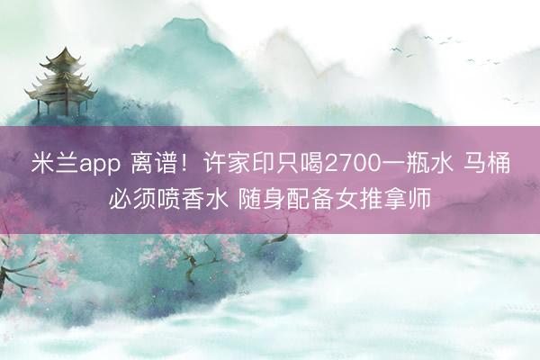 米兰app 离谱！许家印只喝2700一瓶水 马桶必须喷香水 随身配备女推拿师