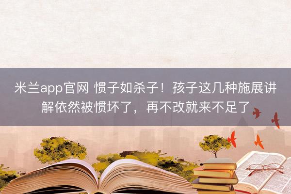 米兰app官网 惯子如杀子！孩子这几种施展讲解依然被惯坏了，再不改就来不足了