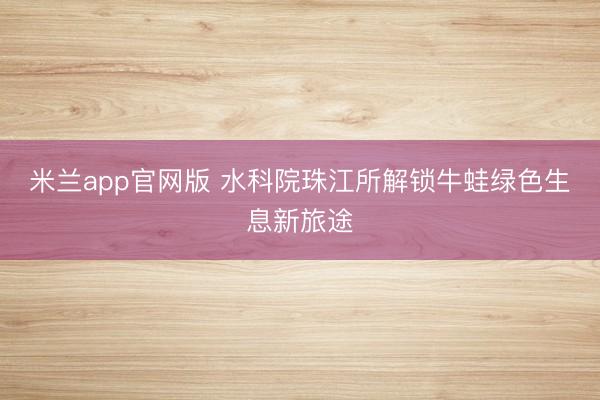 米兰app官网版 水科院珠江所解锁牛蛙绿色生息新旅途
