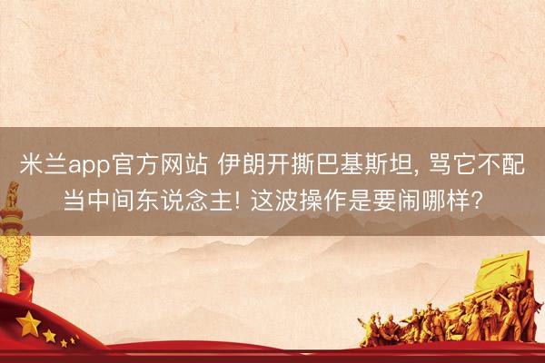 米兰app官方网站 伊朗开撕巴基斯坦， 骂它不配当中间东说念主! 这波操作是要闹哪样?