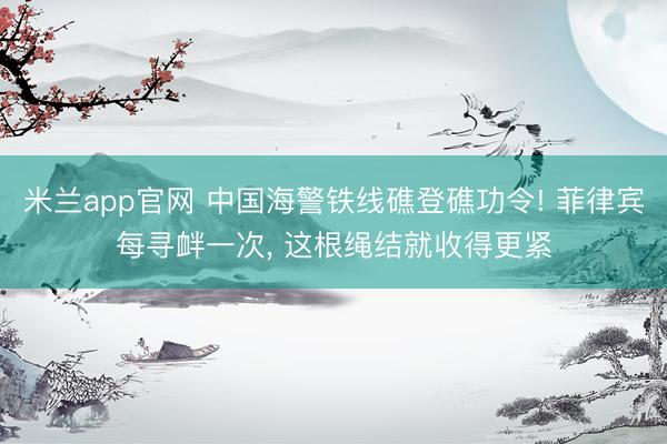 米兰app官网 中国海警铁线礁登礁功令! 菲律宾每寻衅一次， 这根绳结就收得更紧