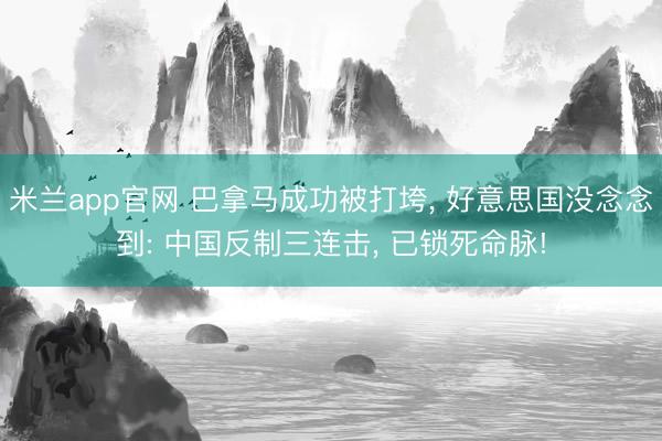 米兰app官网 巴拿马成功被打垮， 好意思国没念念到: 中国反制三连击， 已锁死命脉!
