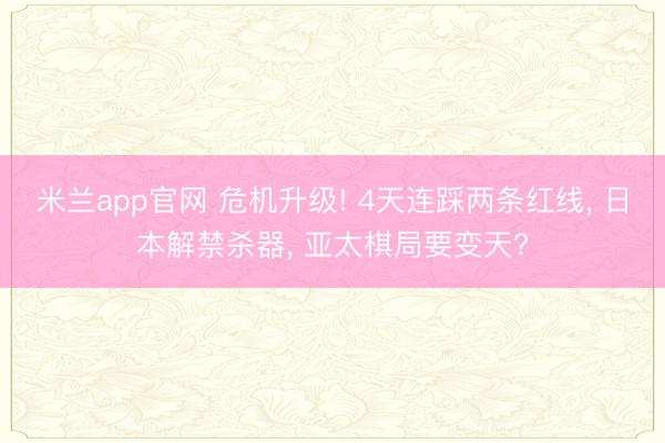 米兰app官网 危机升级! 4天连踩两条红线， 日本解禁杀器， 亚太棋局要变天?
