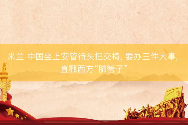 米兰 中国坐上安管待头把交椅， 要办三件大事， 直戳西方“肺管子”