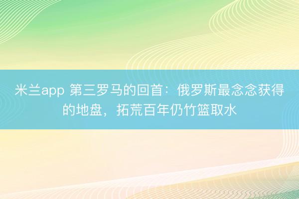 米兰app 第三罗马的回首：俄罗斯最念念获得的地盘，拓荒百年仍竹篮取水