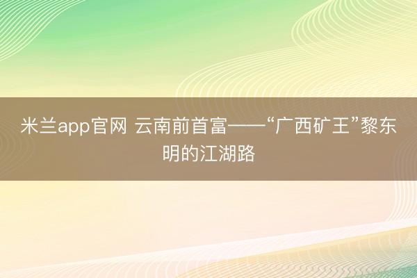 米兰app官网 云南前首富——“广西矿王”黎东明的江湖路