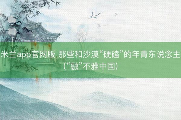 米兰app官网版 那些和沙漠“硬磕”的年青东说念主(“融”不雅中国)