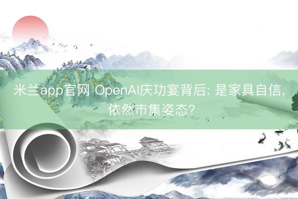 米兰app官网 OpenAI庆功宴背后: 是家具自信， 依然市集姿态?