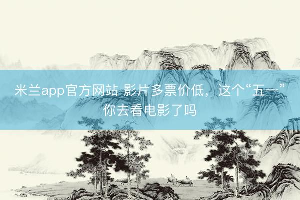 米兰app官方网站 影片多票价低，这个“五一”你去看电影了吗