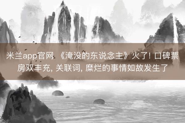 米兰app官网 《淹没的东说念主》火了! 口碑票房双丰充， 关联词， 糜烂的事情如故发生了