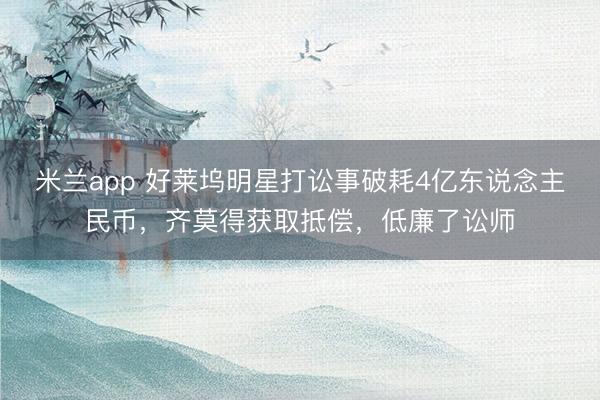 米兰app 好莱坞明星打讼事破耗4亿东说念主民币，齐莫得获取抵偿，低廉了讼师