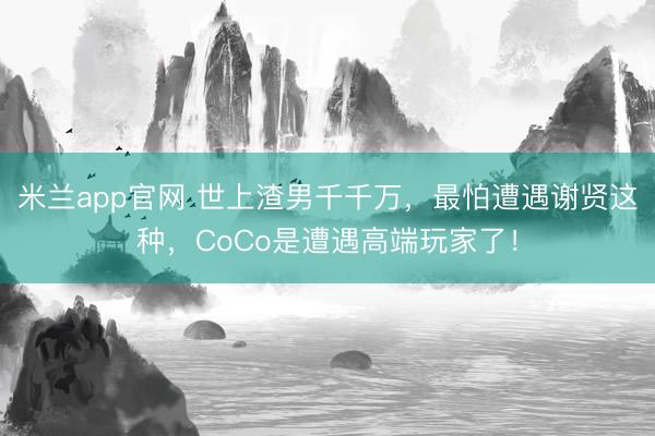 米兰app官网 世上渣男千千万，最怕遭遇谢贤这种，CoCo是遭遇高端玩家了！
