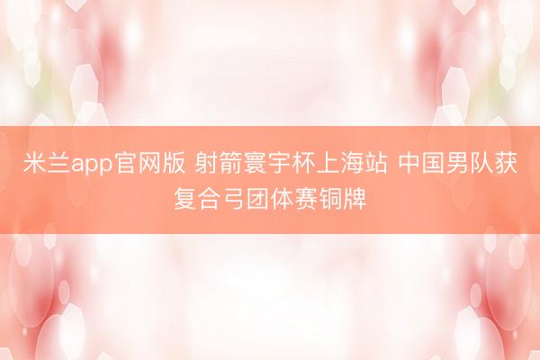 米兰app官网版 射箭寰宇杯上海站 中国男队获复合弓团体赛铜牌