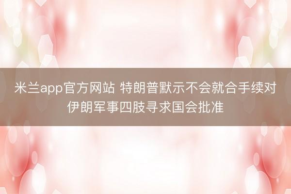 米兰app官方网站 特朗普默示不会就合手续对伊朗军事四肢寻求国会批准
