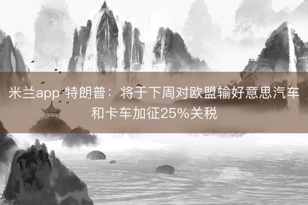 米兰app 特朗普：将于下周对欧盟输好意思汽车和卡车加征25%关税
