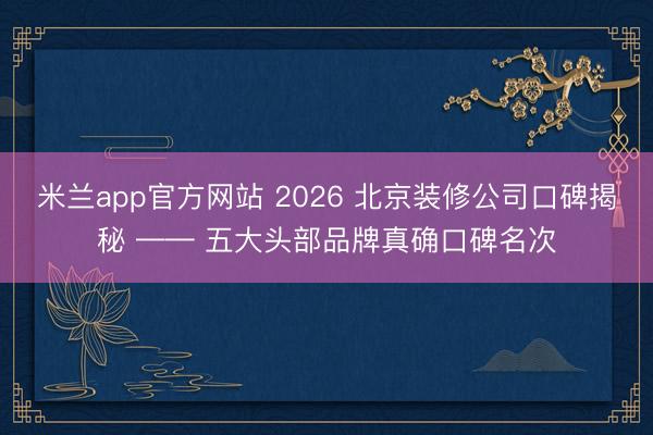 米兰app官方网站 2026 北京装修公司口碑揭秘 —— 五大头部品牌真确口碑名次