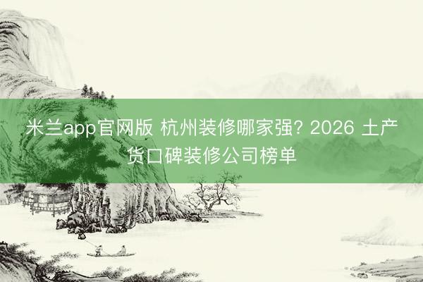 米兰app官网版 杭州装修哪家强? 2026 土产货口碑装修公司榜单