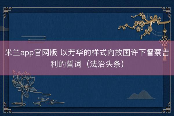 米兰app官网版 以芳华的样式向故国许下督察吉利的誓词（法治头条）