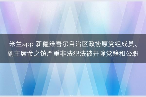 米兰app 新疆维吾尔自治区政协原党组成员、副主席金之镇严重非法犯法被开除党籍和公职