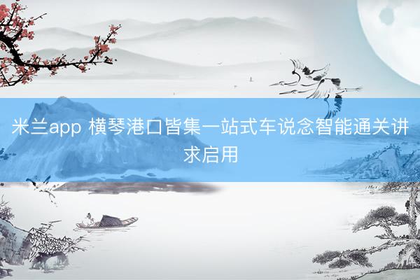 米兰app 横琴港口皆集一站式车说念智能通关讲求启用