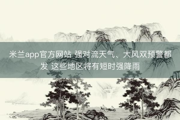 米兰app官方网站 强对流天气、大风双预警都发 这些地区将有短时强降雨